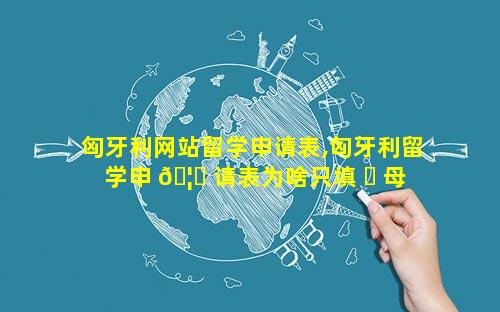 匈牙利网站留学申请表,匈牙利留学申 🦉 请表为啥只填 ☘ 母亲信息呢
